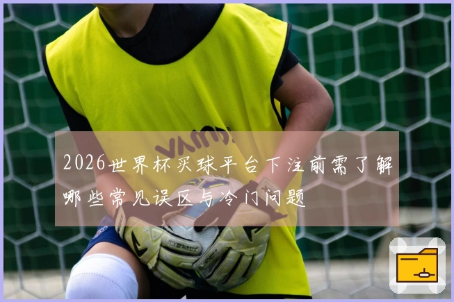2026世界杯买球平台下注前需了解哪些常见误区与冷门问题